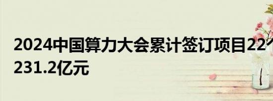 2024中国算力大会累计签订项目22个 总金额231.2亿元