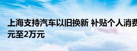 上海支持汽车以旧换新 补贴个人消费者1.2万元至2万元