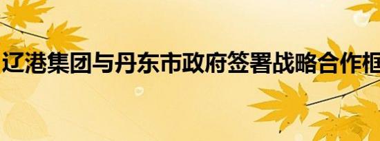 辽港集团与丹东市政府签署战略合作框架协议