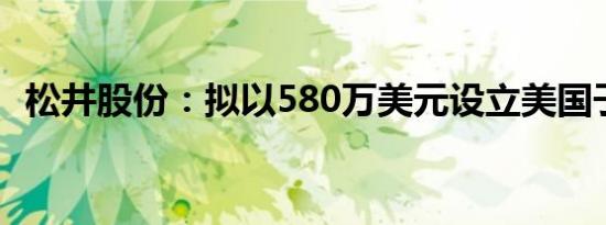 松井股份：拟以580万美元设立美国子公司