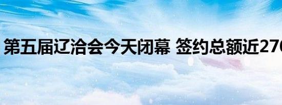 第五届辽洽会今天闭幕 签约总额近2700亿元