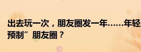 出去玩一次，朋友圈发一年……年轻人开始“预制”朋友圈？