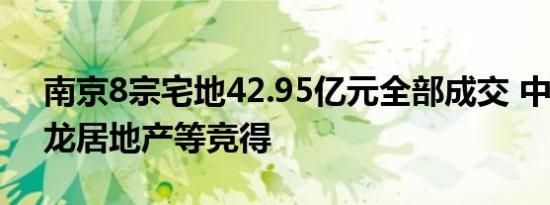 南京8宗宅地42.95亿元全部成交 中建国际、龙居地产等竞得