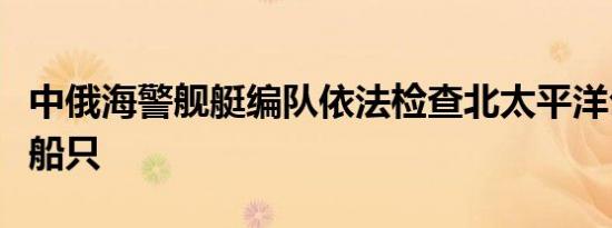 中俄海警舰艇编队依法检查北太平洋公海作业船只