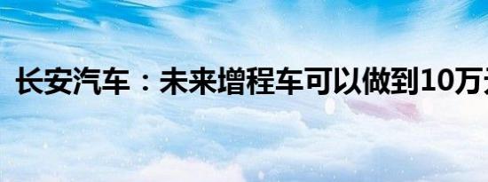 长安汽车：未来增程车可以做到10万元级别