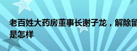 老百姓大药房董事长谢子龙，解除留置 详情是怎样