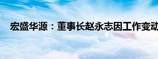 宏盛华源：董事长赵永志因工作变动辞职