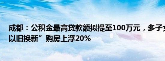 成都：公积金最高贷款额拟提至100万元，多子女家庭、“以旧换新”购房上浮20%