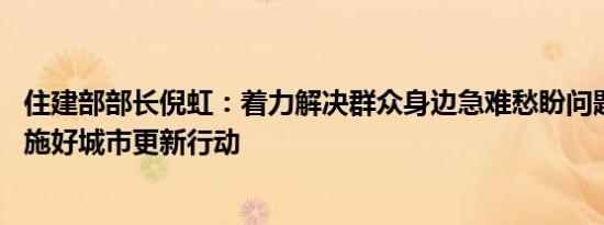 住建部部长倪虹：着力解决群众身边急难愁盼问题 高质量实施好城市更新行动