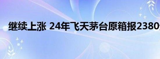 继续上涨 24年飞天茅台原箱报2380元/瓶