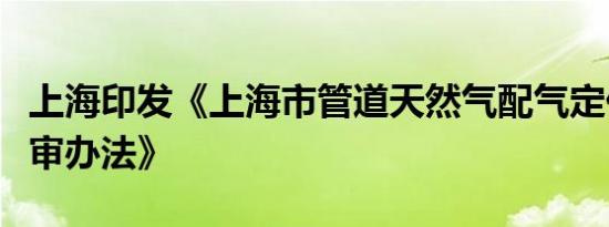 上海印发《上海市管道天然气配气定价成本监审办法》