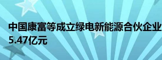 中国康富等成立绿电新能源合伙企业 出资额15.47亿元