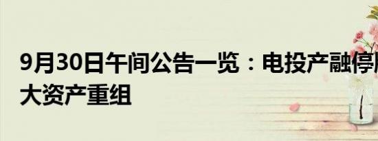 9月30日午间公告一览：电投产融停牌筹划重大资产重组