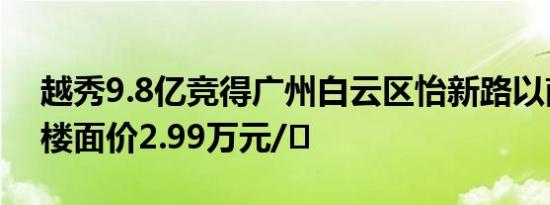 越秀9.8亿竞得广州白云区怡新路以南地块，楼面价2.99万元/㎡