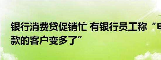 银行消费贷促销忙 有银行员工称“申请和提款的客户变多了”