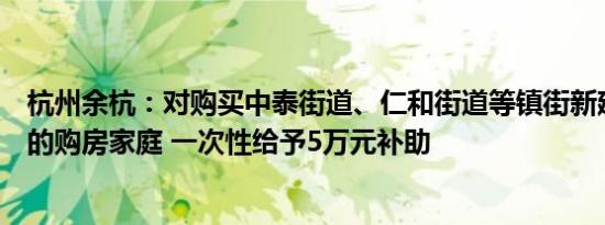 杭州余杭：对购买中泰街道、仁和街道等镇街新建商品住宅的购房家庭 一次性给予5万元补助