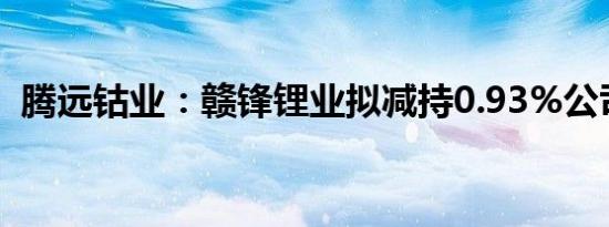 腾远钴业：赣锋锂业拟减持0.93%公司股份