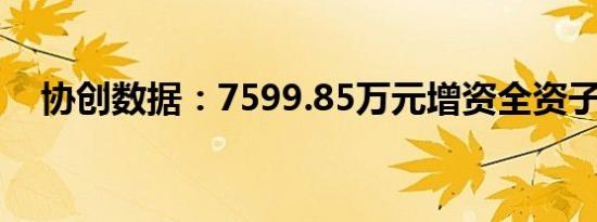 协创数据：7599.85万元增资全资子公司