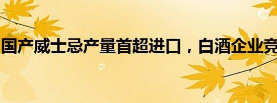 国产威士忌产量首超进口，白酒企业竞相跨界