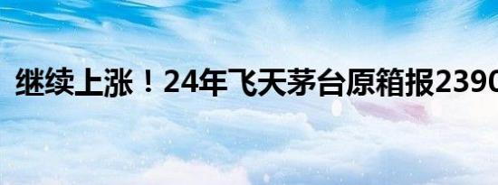 继续上涨！24年飞天茅台原箱报2390元/瓶