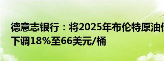 德意志银行：将2025年布伦特原油价格预测下调18%至66美元/桶