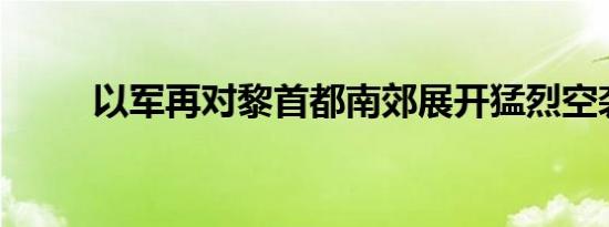 以军再对黎首都南郊展开猛烈空袭