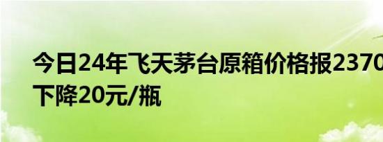 今日24年飞天茅台原箱价格报2370元/瓶，下降20元/瓶