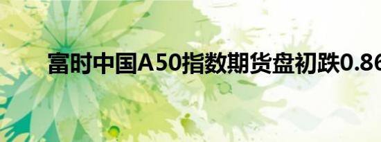 富时中国A50指数期货盘初跌0.86%