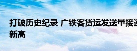 打破历史纪录 广铁客货运发送量接连创历史新高