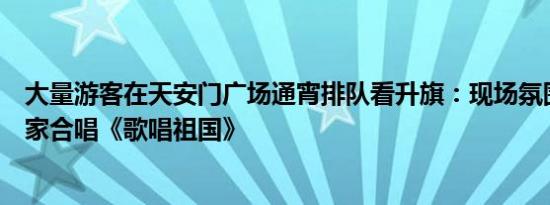 大量游客在天安门广场通宵排队看升旗：现场氛围很好，大家合唱《歌唱祖国》