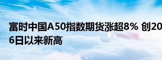 富时中国A50指数期货涨超8% 创2022年7月6日以来新高