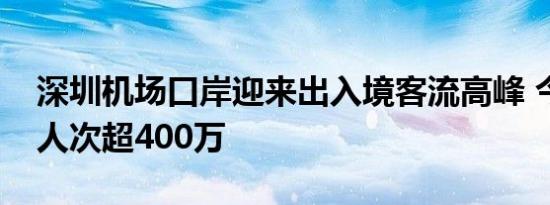 深圳机场口岸迎来出入境客流高峰 今年通关人次超400万