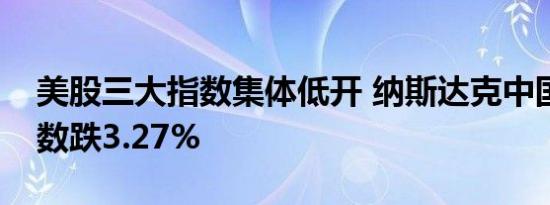 美股三大指数集体低开 纳斯达克中国金龙指数跌3.27%