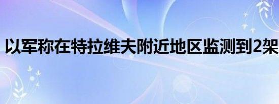 以军称在特拉维夫附近地区监测到2架无人机