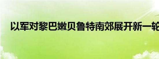 以军对黎巴嫩贝鲁特南郊展开新一轮空袭