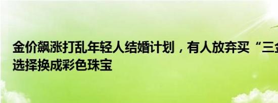 金价飙涨打乱年轻人结婚计划，有人放弃买“三金”，有人选择换成彩色珠宝