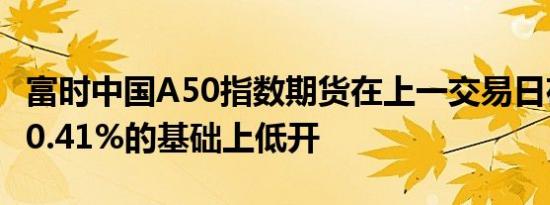 富时中国A50指数期货在上一交易日夜盘收跌0.41%的基础上低开