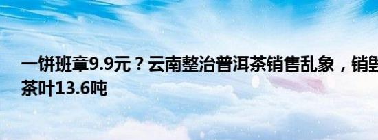 一饼班章9.9元？云南整治普洱茶销售乱象，销毁假冒伪劣茶叶13.6吨