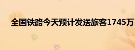 全国铁路今天预计发送旅客1745万人次