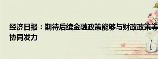 经济日报：期待后续金融政策能够与财政政策等强化联动、协同发力