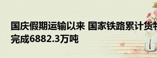 国庆假期运输以来 国家铁路累计货物发送量完成6882.3万吨