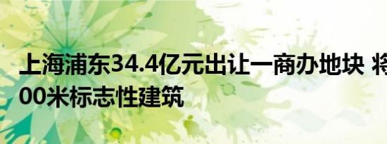 上海浦东34.4亿元出让一商办地块 将建不超200米标志性建筑