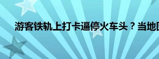 游客铁轨上打卡逼停火车头？当地回应