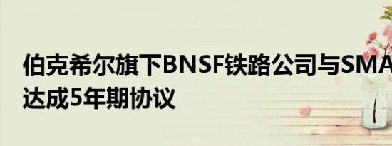 伯克希尔旗下BNSF铁路公司与SMART-MD达成5年期协议