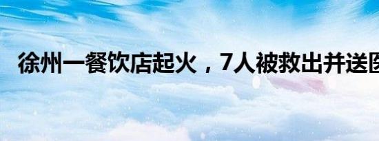 徐州一餐饮店起火，7人被救出并送医治疗