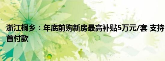 浙江桐乡：年底前购新房最高补贴5万元/套 支持公积金支付首付款