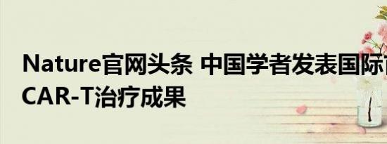 Nature官网头条 中国学者发表国际首个通用CAR-T治疗成果