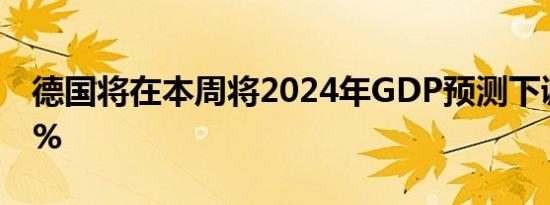 德国将在本周将2024年GDP预测下调至-0.2%