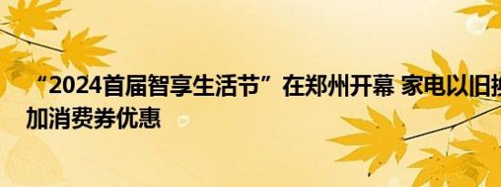 “2024首届智享生活节”在郑州开幕 家电以旧换新补贴叠加消费券优惠