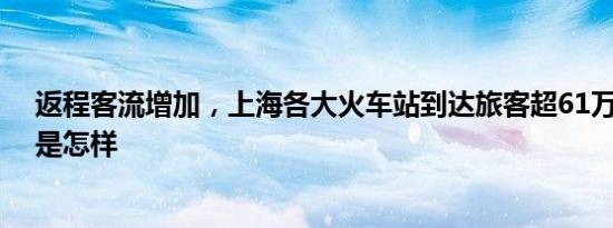 返程客流增加，上海各大火车站到达旅客超61万人次 详情是怎样